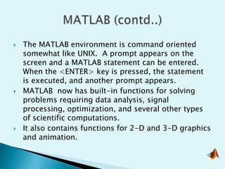    The MATLAB environment is command oriented
    somewhat like UNIX. A prompt appears on the
    screen and a MATLAB statement can be entered.
    When the <ENTER> key is pressed, the statement
    is executed, and another prompt appears.
   MATLAB now has built-in functions for solving
    problems requiring data analysis, signal
    processing, optimization, and several other types
    of scientific computations.
   It also contains functions for 2-D and 3-D graphics
    and animation.
 