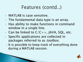   MATLAB is case sensitive.
 The fundamental data type is an array.
 Has ability to make functions in command
   window in a single line.
 Can be linked to C/C++, JAVA, SQL, etc.
 Specific applications are collected in
   packages referred to as toolbox.
  It is possible to keep track of everything done
   during a MATLAB session.
 