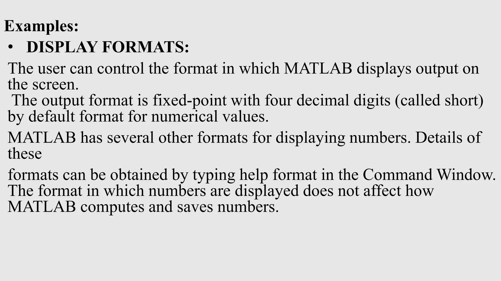 Examples:
• DISPLAY FORMATS:
The user can control the format in which MATLAB displays output on
the screen.
The output format is fixed-point with four decimal digits (called short)
by default format for numerical values.
MATLAB has several other formats for displaying numbers. Details of
these
formats can be obtained by typing help format in the Command Window.
The format in which numbers are displayed does not affect how
MATLAB computes and saves numbers.
 