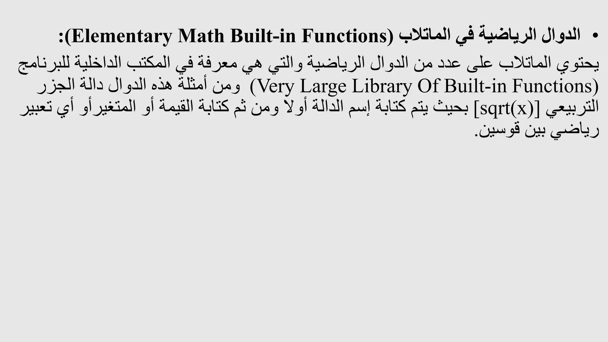 •
‫الماتالب‬ ‫في‬ ‫الرياضية‬ ‫الدوال‬
:(Elementary Math Built-in Functions)
‫الداخلية‬ ‫المكتب‬ ‫في‬ ‫معرفة‬ ‫هي‬ ‫والتي‬ ‫الرياضية‬ ‫الدوال‬ ‫من‬ ‫عدد‬ ‫على‬ ‫الماتالب‬ ‫يحتوي‬
‫للبرنامج‬
(
Very Large Library Of Built-in Functions
)
‫الجزر‬ ‫دالة‬ ‫الدوال‬ ‫هذه‬ ‫أمثلة‬ ‫ومن‬
‫التربيعي‬
[sqrt(x)]
‫أ‬ ‫المتغيرأو‬ ‫أو‬ ‫القيمة‬ ‫كتابة‬ ‫ثم‬ ‫ومن‬ ‫أوال‬ ‫الدالة‬ ‫إسم‬ ‫كتابة‬ ‫يتم‬ ‫بحيث‬
‫تعبير‬ ‫ي‬
‫قوسين‬ ‫بين‬ ‫رياضي‬
.
 