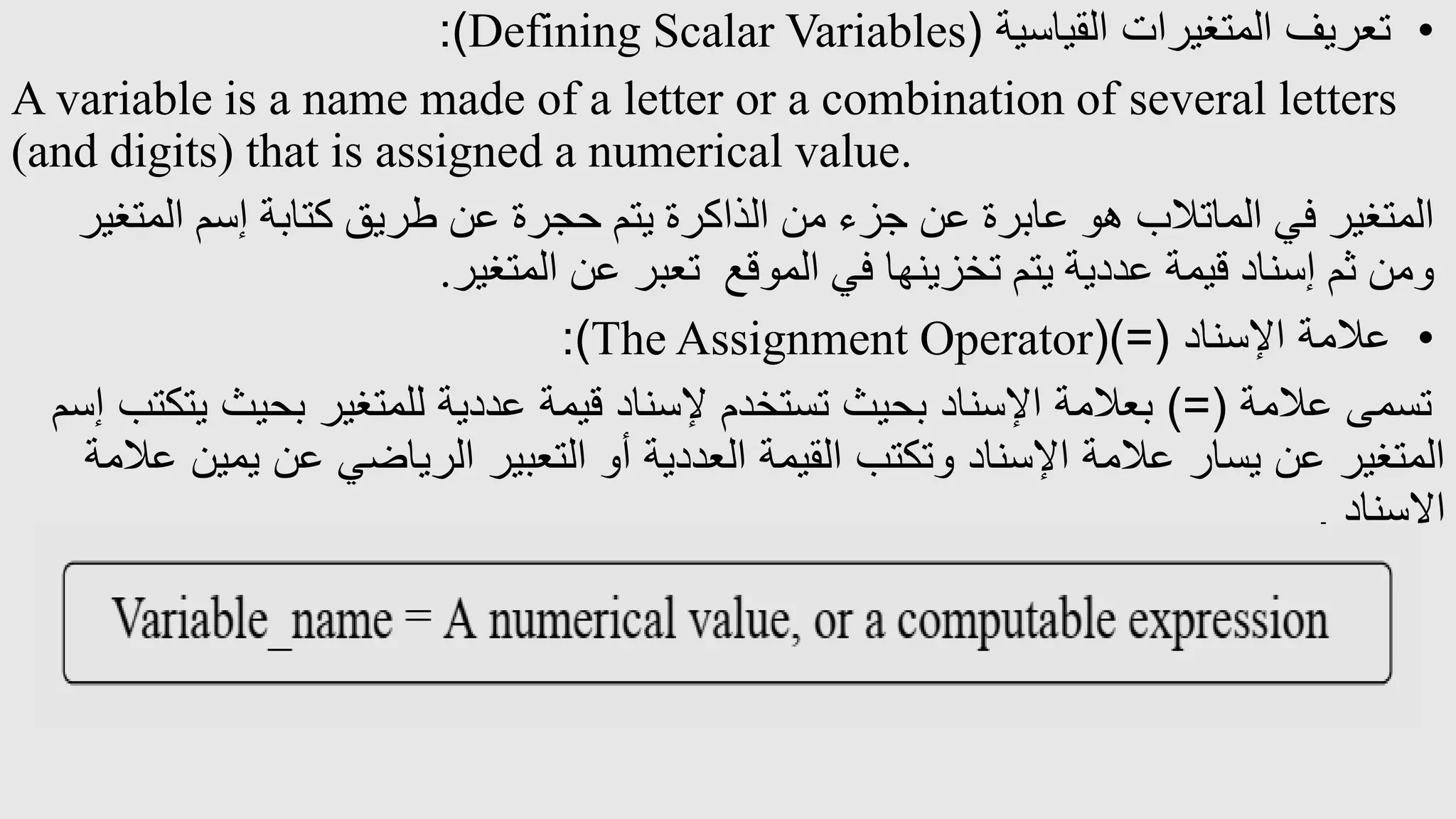 •
‫القياسية‬ ‫المتغيرات‬ ‫تعريف‬
(
Defining Scalar Variables
:)
A variable is a name made of a letter or a combination of several letters
(and digits) that is assigned a numerical value.
‫المت‬ ‫إسم‬ ‫كتابة‬ ‫طريق‬ ‫عن‬ ‫حجرة‬ ‫يتم‬ ‫الذاكرة‬ ‫من‬ ‫جزء‬ ‫عن‬ ‫عابرة‬ ‫هو‬ ‫الماتالب‬ ‫في‬ ‫المتغير‬
‫غير‬
‫المتغير‬ ‫عن‬ ‫تعبر‬ ‫الموقع‬ ‫في‬ ‫تخزينها‬ ‫يتم‬ ‫عددية‬ ‫قيمة‬ ‫إسناد‬ ‫ثم‬ ‫ومن‬
.
•
‫اإلسناد‬ ‫عالمة‬
()=(
The Assignment Operator
:)
‫عالمة‬ ‫تسمى‬
)=(
‫بحيث‬ ‫للمتغير‬ ‫عددية‬ ‫قيمة‬ ‫إلسناد‬ ‫تستخدم‬ ‫بحيث‬ ‫اإلسناد‬ ‫بعالمة‬
‫إسم‬ ‫يتكتب‬
‫يم‬ ‫عن‬ ‫الرياضي‬ ‫التعبير‬ ‫أو‬ ‫العددية‬ ‫القيمة‬ ‫وتكتب‬ ‫اإلسناد‬ ‫عالمة‬ ‫يسار‬ ‫عن‬ ‫المتغير‬
‫عالمة‬ ‫ين‬
‫اإلسناد‬
.
 