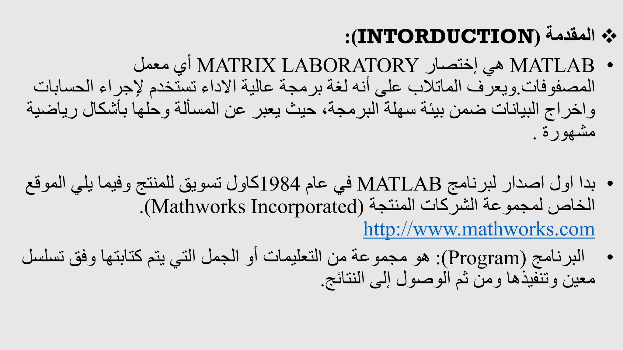 
‫المقدمة‬
(
INTORDUCTION
:)
•
MATLAB
‫إختصار‬ ‫هي‬
MATRIX LABORATORY
‫معمل‬ ‫أي‬
‫المصفوفات‬
.
‫الحس‬ ‫إلجراء‬ ‫تستخدم‬ ‫االداء‬ ‫عالية‬ ‫برمجة‬ ‫لغة‬ ‫أنه‬ ‫على‬ ‫الماتالب‬ ‫ويعرف‬
‫ابات‬
‫ر‬ ‫بأشكال‬ ‫وحلها‬ ‫المسألة‬ ‫عن‬ ‫يعبر‬ ‫حيث‬ ،‫البرمجة‬ ‫سهلة‬ ‫بيئة‬ ‫ضمن‬ ‫البيانات‬ ‫واخراج‬
‫ياضية‬
‫مشهورة‬
.
•
‫لبرنامج‬ ‫اصدار‬ ‫اول‬ ‫بدا‬
MATLAB
‫عام‬ ‫في‬
1984
‫الموقع‬ ‫يلي‬ ‫وفيما‬ ‫للمنتج‬ ‫تسويق‬ ‫كاول‬
‫المنتجة‬ ‫الشركات‬ ‫لمجموعة‬ ‫الخاص‬
(
Mathworks Incorporated
.)
http://www.mathworks.com
•
‫البرنامج‬
(
Program
:)
‫تس‬ ‫وفق‬ ‫كتابتها‬ ‫يتم‬ ‫التي‬ ‫الجمل‬ ‫أو‬ ‫التعليمات‬ ‫من‬ ‫مجموعة‬ ‫هو‬
‫لسل‬
‫النتائج‬ ‫إلى‬ ‫الوصول‬ ‫ثم‬ ‫ومن‬ ‫وتنفيذها‬ ‫معين‬
.
 