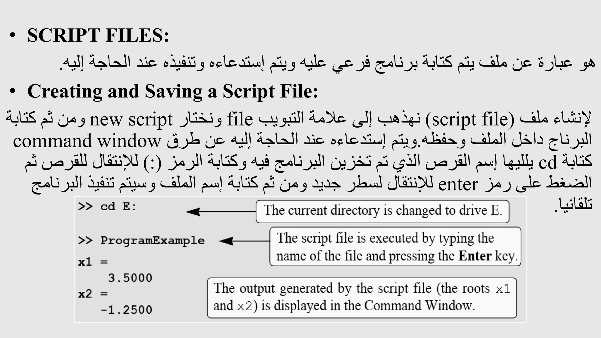 • SCRIPT FILES:
‫إليه‬ ‫الحاجة‬ ‫عند‬ ‫وتنفيذه‬ ‫إستدعاءه‬ ‫ويتم‬ ‫عليه‬ ‫فرعي‬ ‫برنامج‬ ‫كتابة‬ ‫يتم‬ ‫ملف‬ ‫عن‬ ‫عبارة‬ ‫هو‬
.
• Creating and Saving a Script File:
‫ملف‬ ‫إلنشاء‬
(
script file
)
‫التبويب‬ ‫عالمة‬ ‫إلى‬ ‫نهذهب‬
file
‫ونختار‬
new script
‫كتابة‬ ‫ثم‬ ‫ومن‬
‫وحفظه‬ ‫الملف‬ ‫داخل‬ ‫البرناج‬
.
‫طرق‬ ‫عن‬ ‫إليه‬ ‫الحاجة‬ ‫عند‬ ‫إستدعاءه‬ ‫ويتم‬
command window
‫كتابة‬
cd
‫الرمز‬ ‫وكتابة‬ ‫فيه‬ ‫البرنامج‬ ‫تخزين‬ ‫تم‬ ‫الذي‬ ‫القرص‬ ‫إسم‬ ‫يلليها‬
):(
‫لإلنتقال‬
‫ثم‬ ‫للقرص‬
‫رمز‬ ‫على‬ ‫الضغط‬
enter
‫ا‬ ‫تنفيذ‬ ‫وسيتم‬ ‫الملف‬ ‫إسم‬ ‫كتابة‬ ‫ثم‬ ‫ومن‬ ‫جديد‬ ‫لسطر‬ ‫لإلنتقال‬
‫لبرنامج‬
‫تلقائيا‬
.
 