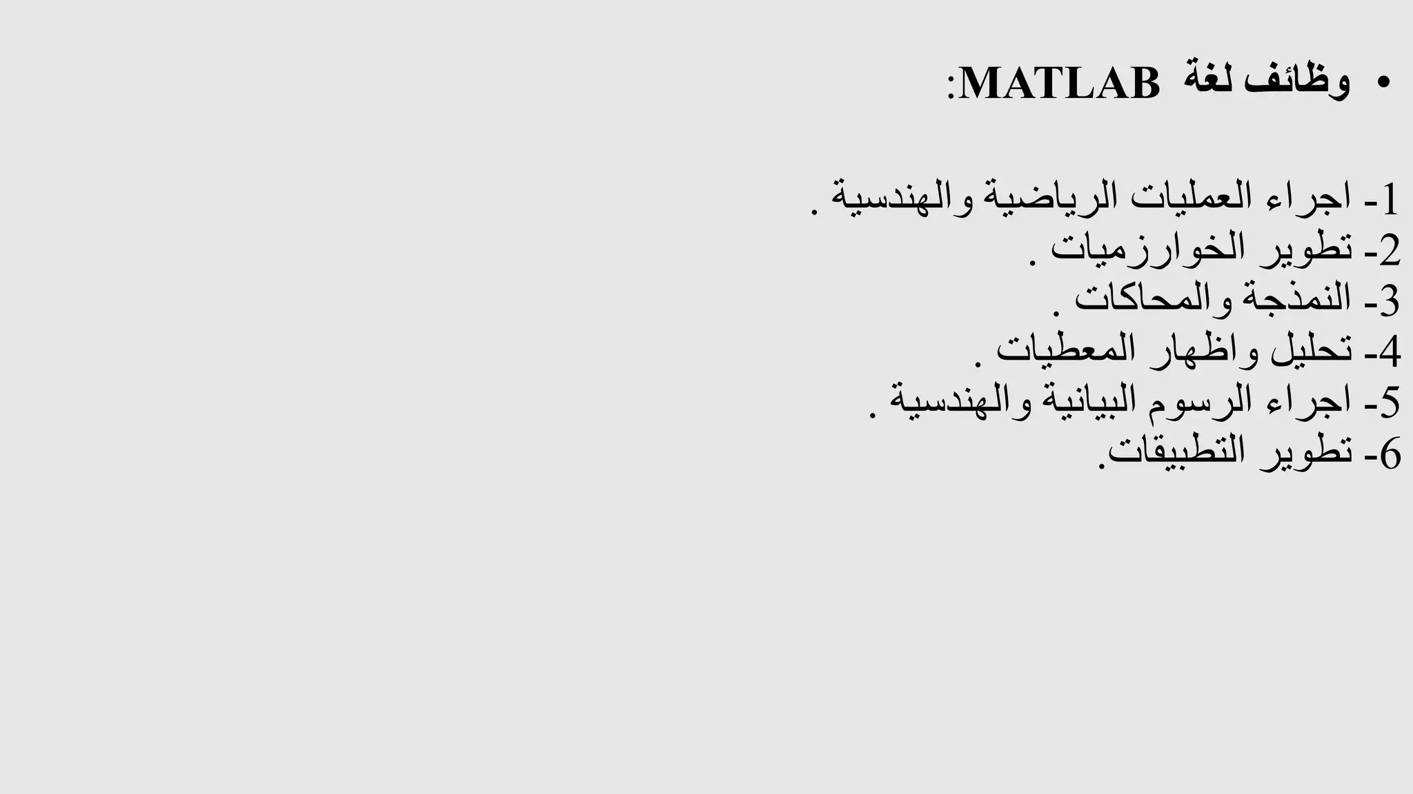 •
‫لغة‬ ‫وظائف‬
MATLAB
:
1
-
‫والهندسية‬ ‫الرياضية‬ ‫العمليات‬ ‫اجراء‬
.
2
-
‫الخوارزميات‬ ‫تطوير‬
.
3
-
‫والمحاكات‬ ‫النمذجة‬
.
4
-
‫المعطيات‬ ‫واظهار‬ ‫تحليل‬
.
5
-
‫والهندسية‬ ‫البيانية‬ ‫الرسوم‬ ‫اجراء‬
.
6
-
‫التطبيقات‬ ‫تطوير‬
.
 
