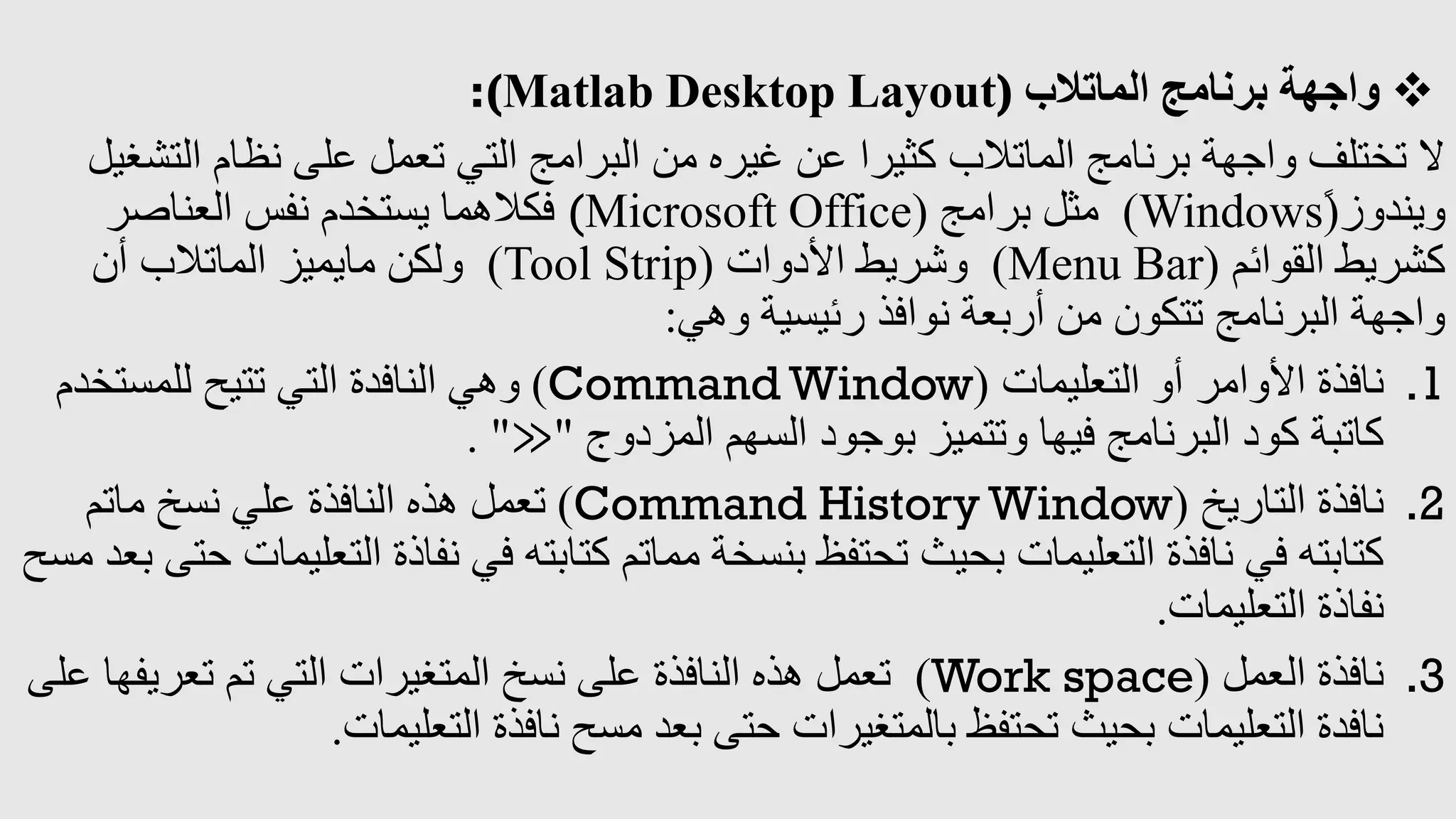 
‫الماتالب‬ ‫برنامج‬ ‫واجهة‬
:(Matlab Desktop Layout)
‫ال‬ ‫نظام‬ ‫على‬ ‫تعمل‬ ‫التي‬ ‫البرامج‬ ‫من‬ ‫غيره‬ ‫عن‬ ‫كثيرا‬ ‫الماتالب‬ ‫برنامج‬ ‫واجهة‬ ‫تختلف‬ ‫ال‬
‫تشغيل‬
‫ويندوز‬
ً(
Windows
)
‫برامج‬ ‫مثل‬
(Microsoft Office)
‫العناصر‬ ‫نفس‬ ‫يستخدم‬ ‫فكالهما‬
‫القوائم‬ ‫كشريط‬
(
Menu Bar
)
‫األدوات‬ ‫وشريط‬
(
Tool Strip
)
‫أن‬ ‫الماتالب‬ ‫مايميز‬ ‫ولكن‬
‫رئيسية‬ ‫نوافذ‬ ‫أربعة‬ ‫من‬ ‫تتكون‬ ‫البرنامج‬ ‫واجهة‬
‫وهي‬
:
.1
‫التعليمات‬ ‫أو‬ ‫األوامر‬ ‫نافذة‬
(
Command Window
)
‫للمستخدم‬ ‫تتيح‬ ‫التي‬ ‫النافدة‬ ‫وهي‬
‫المزدوج‬ ‫السهم‬ ‫بوجود‬ ‫وتتميز‬ ‫فيها‬ ‫البرنامج‬ ‫كود‬ ‫كاتبة‬
"
≫
. "
.2
‫التاريخ‬ ‫نافذة‬
(
Command History Window
)
‫ماتم‬ ‫نسخ‬ ‫علي‬ ‫النافذة‬ ‫هذه‬ ‫تعمل‬
‫ال‬ ‫نفاذة‬ ‫في‬ ‫كتابته‬ ‫مماتم‬ ‫بنسخة‬ ‫تحتفظ‬ ‫بحيث‬ ‫التعليمات‬ ‫نافذة‬ ‫في‬ ‫كتابته‬
‫مسح‬ ‫بعد‬ ‫حتى‬ ‫تعليمات‬
‫التعليمات‬ ‫نفاذة‬
.
.3
‫العمل‬ ‫نافذة‬
(
Work space
)
‫تعريف‬ ‫تم‬ ‫التي‬ ‫المتغيرات‬ ‫نسخ‬ ‫على‬ ‫النافذة‬ ‫هذه‬ ‫تعمل‬
‫على‬ ‫ها‬
‫التعليمات‬ ‫نافذة‬ ‫مسح‬ ‫بعد‬ ‫حتى‬ ‫بالمتغيرات‬ ‫تحتفظ‬ ‫بحيث‬ ‫التعليمات‬ ‫نافدة‬
.
 