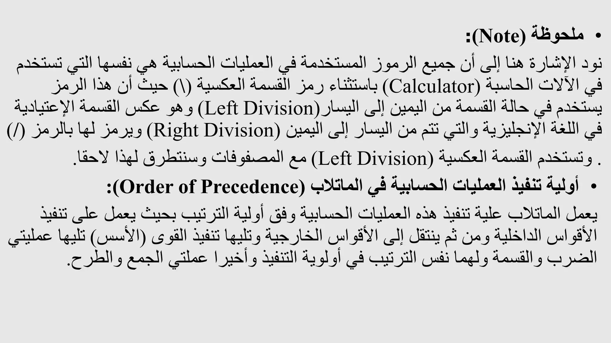 •
‫ملحوظة‬
(
Note
)
:
‫الت‬ ‫نفسها‬ ‫هي‬ ‫الحسابية‬ ‫العمليات‬ ‫في‬ ‫المستخدمة‬ ‫الرموز‬ ‫جميع‬ ‫أن‬ ‫إلى‬ ‫هنا‬ ‫اإلشارة‬ ‫نود‬
‫تستخدم‬ ‫ي‬
‫الحاسبة‬ ‫اآلالت‬ ‫في‬
(
Calculator
)
‫العكسية‬ ‫القسمة‬ ‫رمز‬ ‫باستثناء‬
(

)
‫الرمز‬ ‫هذا‬ ‫أن‬ ‫حيث‬
‫اليسار‬ ‫إلى‬ ‫اليمين‬ ‫من‬ ‫القسمة‬ ‫حالة‬ ‫في‬ ‫يستخدم‬
(
Left Division
)
‫اإلعتيادية‬ ‫القسمة‬ ‫عكس‬ ‫وهو‬
‫اليمين‬ ‫إلى‬ ‫اليسار‬ ‫من‬ ‫تتم‬ ‫والتي‬ ‫اإلنجليزية‬ ‫اللغة‬ ‫في‬
(
Right Division
)
‫بالرمز‬ ‫لها‬ ‫ويرمز‬
(
/
)
.
‫العكسية‬ ‫القسمة‬ ‫وتستخدم‬
(
Left Division
)
‫الحقا‬ ‫لهذا‬ ‫وسنتطرق‬ ‫المصفوفات‬ ‫مع‬
.
•
‫الماتالب‬ ‫في‬ ‫الحسابية‬ ‫العمليات‬ ‫تنفيذ‬ ‫أولية‬
(
Order of Precedence
:)
‫يع‬ ‫بحيث‬ ‫الترتيب‬ ‫أولية‬ ‫وفق‬ ‫الحسابية‬ ‫العمليات‬ ‫هذه‬ ‫تنفيذ‬ ‫علية‬ ‫الماتالب‬ ‫يعمل‬
‫تنفيذ‬ ‫على‬ ‫مل‬
‫القوى‬ ‫تنفيذ‬ ‫وتليها‬ ‫الخارجية‬ ‫األقواس‬ ‫إلى‬ ‫ينتقل‬ ‫ثم‬ ‫ومن‬ ‫الداخلية‬ ‫األقواس‬
(
‫األسس‬
)
‫عمليتي‬ ‫تليها‬
‫وال‬ ‫الجمع‬ ‫عملتي‬ ‫وأخيرا‬ ‫التنفيذ‬ ‫أولوية‬ ‫في‬ ‫الترتيب‬ ‫نفس‬ ‫ولهما‬ ‫والقسمة‬ ‫الضرب‬
‫طرح‬
.
 