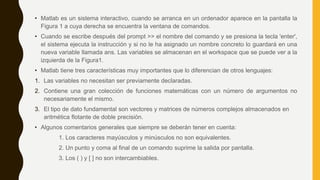 • Matlab es un sistema interactivo, cuando se arranca en un ordenador aparece en la pantalla la
Figura 1 a cuya derecha se encuentra la ventana de comandos.
• Cuando se escribe después del prompt >> el nombre del comando y se presiona la tecla 'enter',
el sistema ejecuta la instrucción y si no le ha asignado un nombre concreto lo guardará en una
nueva variable llamada ans. Las variables se almacenan en el workspace que se puede ver a la
izquierda de la Figura1.
• Matlab tiene tres características muy importantes que lo diferencian de otros lenguajes:
1. Las variables no necesitan ser previamente declaradas.
2. Contiene una gran colección de funciones matemáticas con un número de argumentos no
necesariamente el mismo.
3. El tipo de dato fundamental son vectores y matrices de números complejos almacenados en
aritmética flotante de doble precisión.
• Algunos comentarios generales que siempre se deberán tener en cuenta:
1. Los caracteres mayúsculos y minúsculos no son equivalentes.
2. Un punto y coma al final de un comando suprime la salida por pantalla.
3. Los ( ) y [ ] no son intercambiables.
 