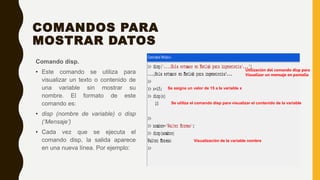 COMANDOS PARA
MOSTRAR DATOS
Comando disp.
• Este comando se utiliza para
visualizar un texto o contenido de
una variable sin mostrar su
nombre. El formato de este
comando es:
• disp (nombre de variable) o disp
(‘Mensaje’)
• Cada vez que se ejecuta el
comando disp, la salida aparece
en una nueva línea. Por ejemplo:
Utilización del comando disp para
Visualizar un mensaje en pantalla
Se asigna un valor de 15 a la variable x
Se utiliza el comando disp para visualizar el contenido de la variable
Visualización de la variable nombre
 