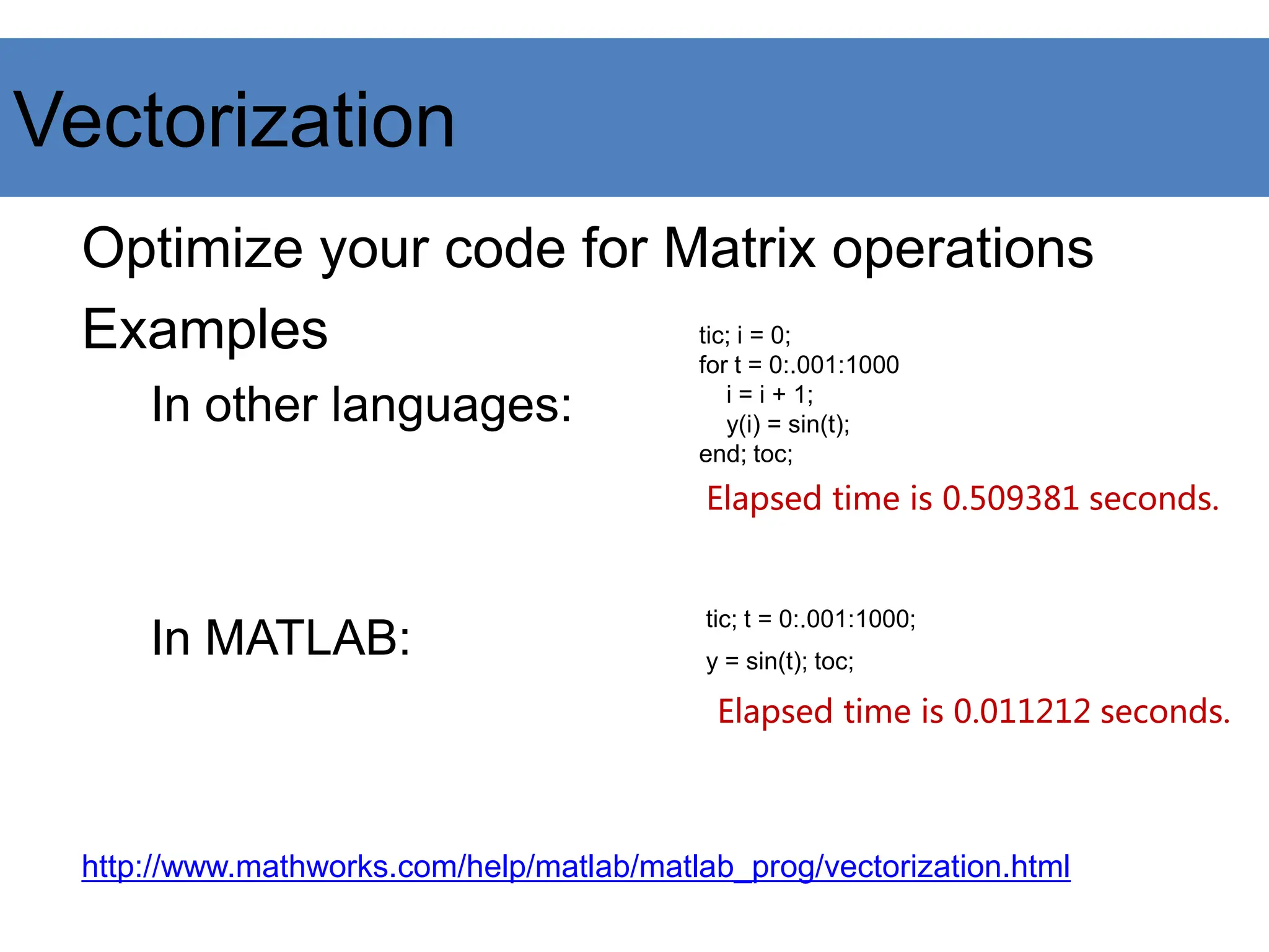 Vectorization
Optimize your code for Matrix operations
Examples
In other languages:
In MATLAB:
http://www.mathworks.com/help/matlab/matlab_prog/vectorization.html
tic; i = 0;
for t = 0:.001:1000
i = i + 1;
y(i) = sin(t);
end; toc;
tic; t = 0:.001:1000;
y = sin(t); toc;
Elapsed time is 0.509381 seconds.
Elapsed time is 0.011212 seconds.
 