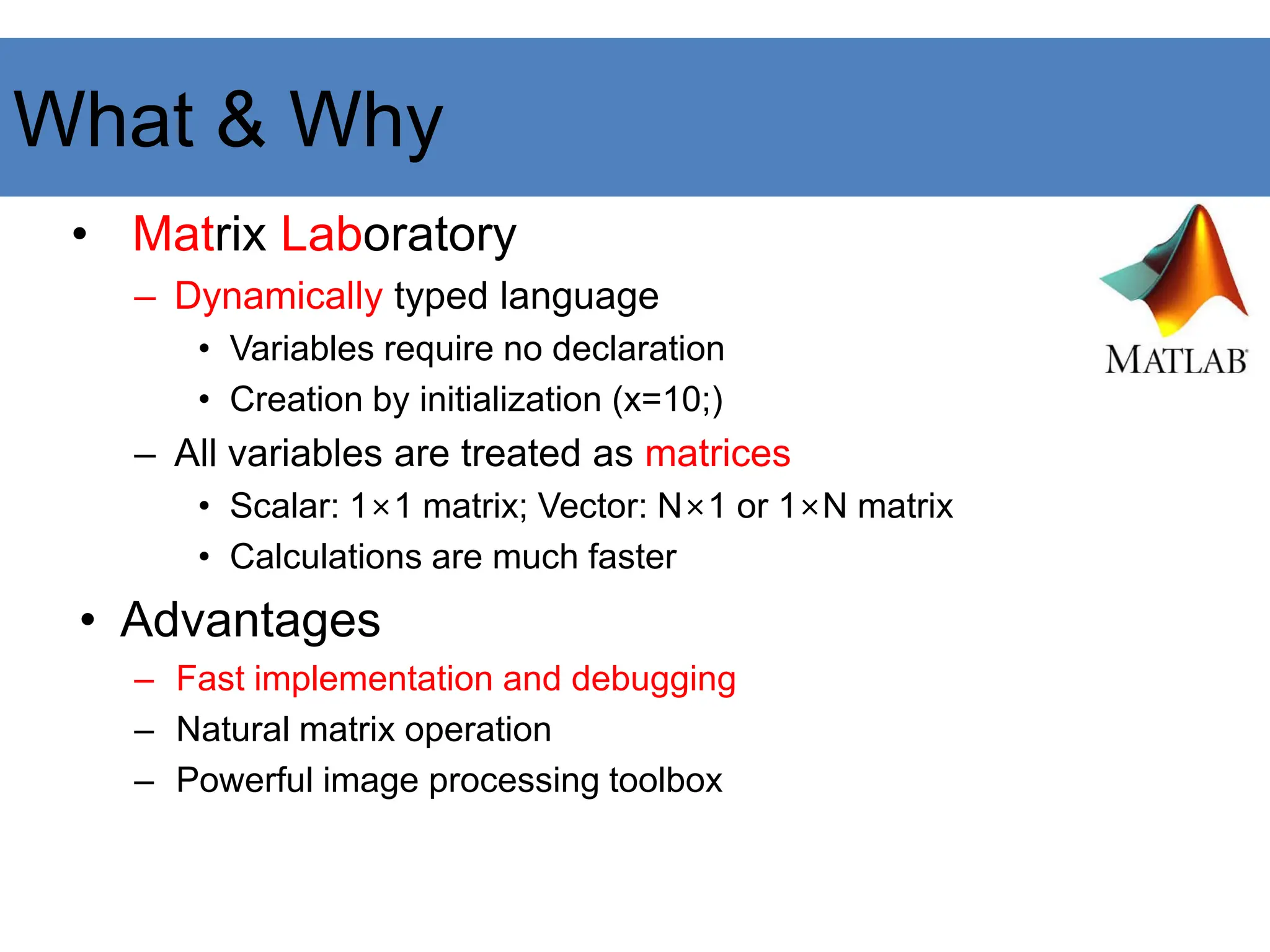 • Matrix Laboratory
– Dynamically typed language
• Variables require no declaration
• Creation by initialization (x=10;)
– All variables are treated as matrices
• Scalar: 1×1 matrix; Vector: N×1 or 1×N matrix
• Calculations are much faster
• Advantages
– Fast implementation and debugging
– Natural matrix operation
– Powerful image processing toolbox
What & Why
 