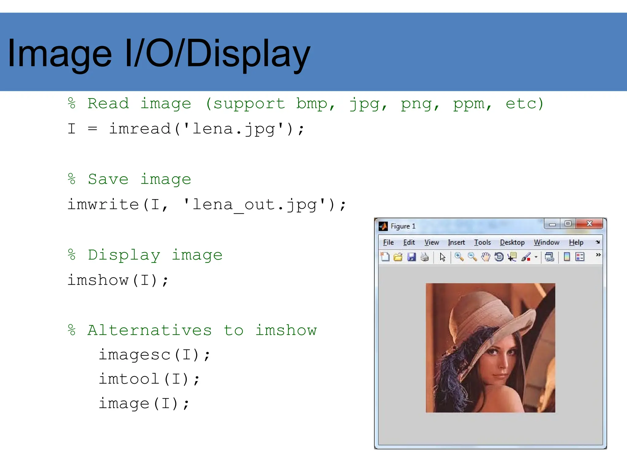 Image I/O/Display
% Read image (support bmp, jpg, png, ppm, etc)
I = imread('lena.jpg');
% Save image
imwrite(I, 'lena_out.jpg');
% Display image
imshow(I);
% Alternatives to imshow
imagesc(I);
imtool(I);
image(I);
 