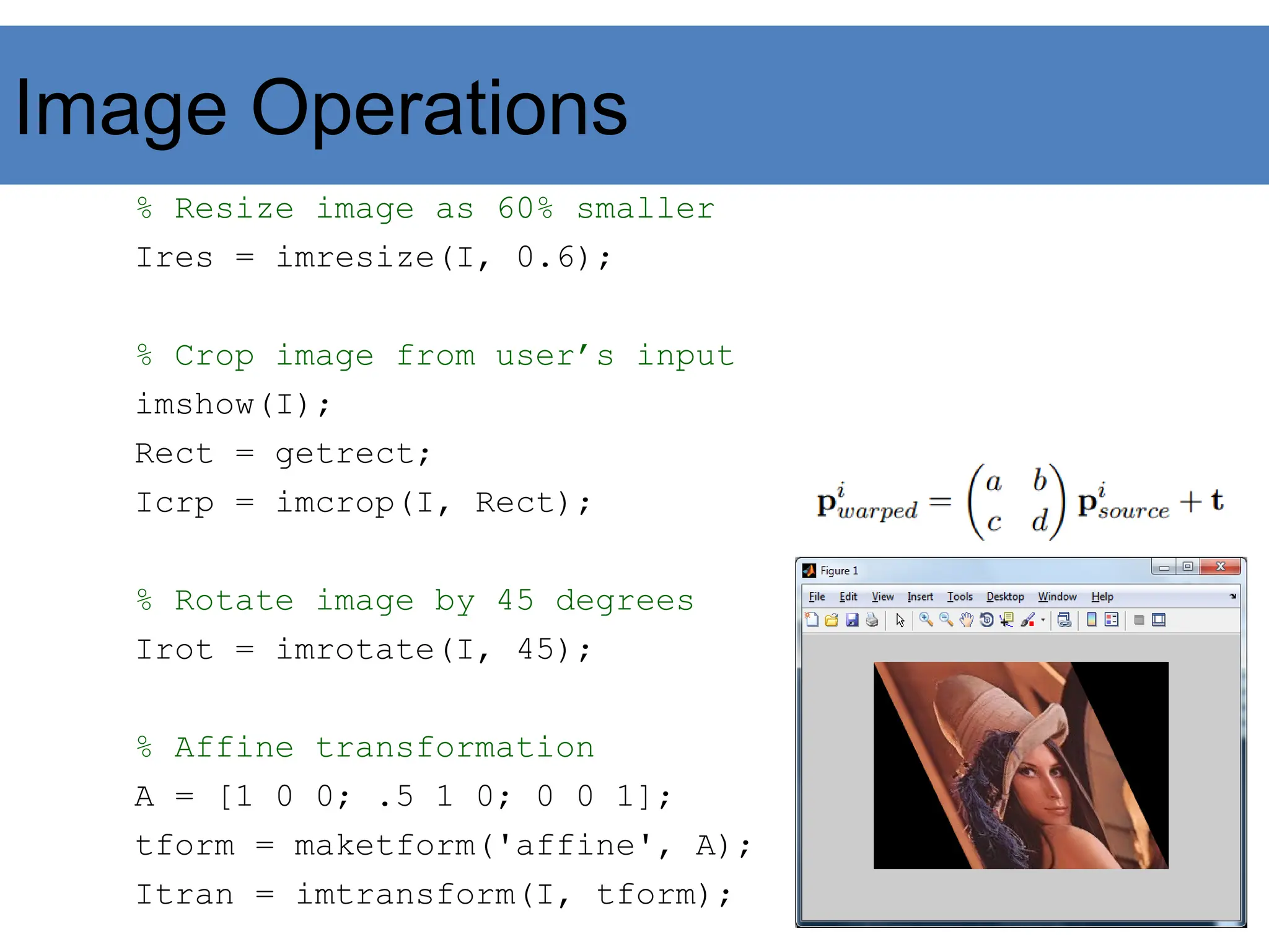 Image Operations
% Resize image as 60% smaller
Ires = imresize(I, 0.6);
% Crop image from user’s input
imshow(I);
Rect = getrect;
Icrp = imcrop(I, Rect);
% Rotate image by 45 degrees
Irot = imrotate(I, 45);
% Affine transformation
A = [1 0 0; .5 1 0; 0 0 1];
tform = maketform('affine', A);
Itran = imtransform(I, tform);
 