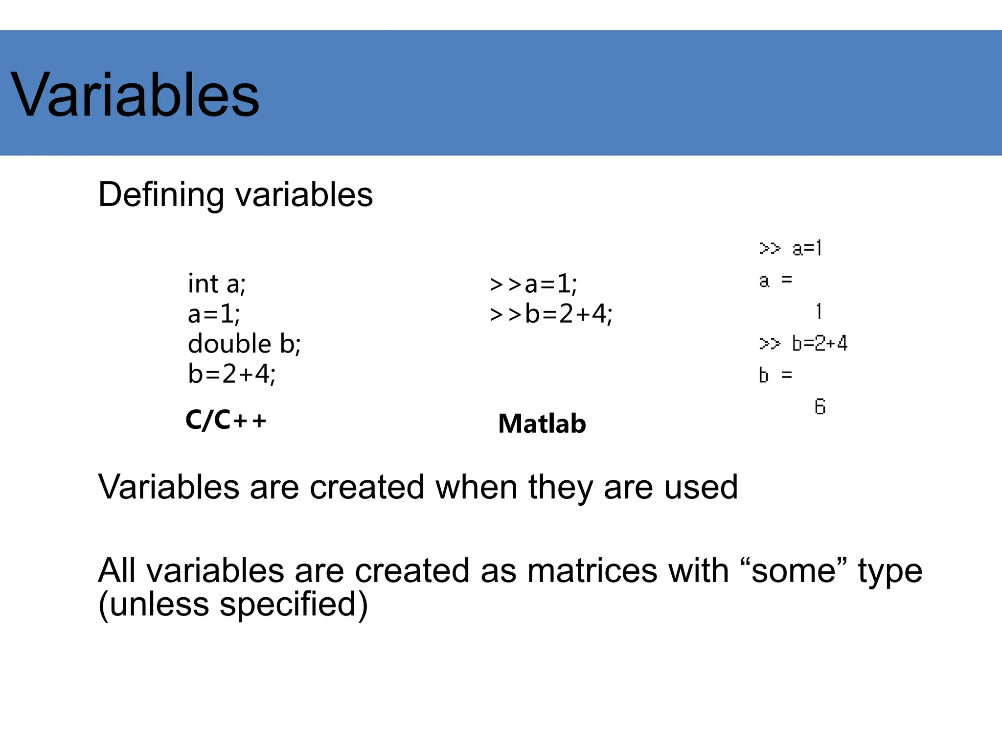 Variables
Defining variables
Variables are created when they are used
All variables are created as matrices with “some” type
(unless specified)
int a;
a=1;
double b;
b=2+4;
>>a=1;
>>b=2+4;
C/C++ Matlab
 