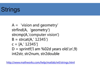 Strings
A =‘vision and geometry’
strfind(A,‘geometry')
strcmp(A,'computer vision')
B = strcat(A,' 12345')
c = [A,' 12345']
D = sprintf('I am %02d years old.n',9)
int2str, str2num, str2double
http://www.mathworks.com/help/matlab/ref/strings.html
 