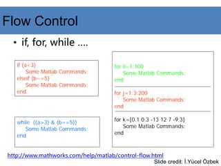 Flow Control
• if, for, while ….
if (a<3)
Some Matlab Commands;
elseif (b~=5)
Some Matlab Commands;
end
for ii=1:100
Some Matlab Commands;
end
for j=1:3:200
Some Matlab Commands;
end
for k=[0.1 0.3 -13 12 7 -9.3]
Some Matlab Commands;
end
while ((a>3) & (b==5))
Some Matlab Commands;
end
http://www.mathworks.com/help/matlab/control-flow.html
Slide credit: İ.Yücel Özbek
 