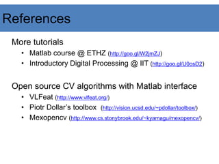 References
More tutorials
• Matlab course @ ETHZ (http://goo.gl/W2jmZJ)
• Introductory Digital Processing @ IIT (http://goo.gl/U0osD2)
Open source CV algorithms with Matlab interface
• VLFeat (http://www.vlfeat.org/)
• Piotr Dollar’s toolbox (http://vision.ucsd.edu/~pdollar/toolbox/)
• Mexopencv (http://www.cs.stonybrook.edu/~kyamagu/mexopencv/)
 