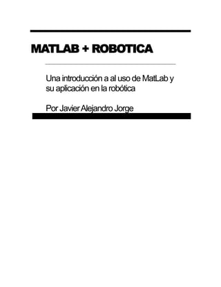 MATLAB + ROBOTICA 
Una introducción a al uso de MatLab y su aplicación en la robótica 
Por Javier Alejandro Jorge  