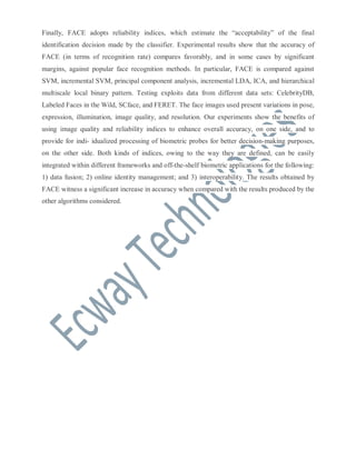 Finally, FACE adopts reliability indices, which estimate the “acceptability” of the final
identification decision made by the classifier. Experimental results show that the accuracy of
FACE (in terms of recognition rate) compares favorably, and in some cases by significant
margins, against popular face recognition methods. In particular, FACE is compared against
SVM, incremental SVM, principal component analysis, incremental LDA, ICA, and hierarchical
multiscale local binary pattern. Testing exploits data from different data sets: CelebrityDB,
Labeled Faces in the Wild, SCface, and FERET. The face images used present variations in pose,
expression, illumination, image quality, and resolution. Our experiments show the benefits of
using image quality and reliability indices to enhance overall accuracy, on one side, and to
provide for indi- idualized processing of biometric probes for better decision-making purposes,
on the other side. Both kinds of indices, owing to the way they are defined, can be easily
integrated within different frameworks and off-the-shelf biometric applications for the following:
1) data fusion; 2) online identity management; and 3) interoperability. The results obtained by
FACE witness a significant increase in accuracy when compared with the results produced by the
other algorithms considered.

 