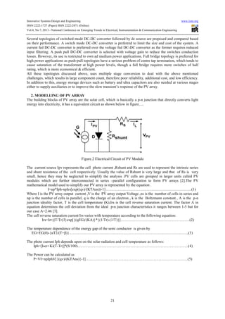 Innovative Systems Design and Engineering www.iiste.org
ISSN 2222-1727 (Paper) ISSN 2222-2871 (Online)
Vol.4, No.7, 2013 - National Conference on Emerging Trends in Electrical, Instrumentation & Communication Engineering
21
Several topologies of switched mode DC-DC converter followed by dc source are proposed and compared based
on their performance. A switch mode DC-DC converter is preferred to limit the size and cost of the system. A
current fed DC-DC converter is preferred over the voltage fed DC-DC converter as the former requires reduced
input filtering. A push pull DC-DC converter is selected with voltage gain to reduce the switches conduction
losses. However, its use is restricted to own ad medium power applications. Full bridge topology is preferred for
high power applications as push-pull topologies have a serious problem of centre tap termination, which tends to
cause saturation of the transformer at high power levels, though a full bridge requires more switches of half
rating, which is more economical & efficient.
All these topologies discussed above, uses multiple stage conversion to deal with the above mentioned
challenges, which results in large component count, therefore poor reliability, additional cost, and low efficiency.
In addition to this, energy storage devices such as battery and ultra capacitors are also needed at various stages
either to supply auxiliaries or to improve the slow transient’s response of the PV array.
2. MODELLING OF PV ARRAY
The building blocks of PV array are the solar cell, which is basically a p-n junction that directly converts light
energy into electricity, it has a equivalent circuit as shown below in figure….
Figure.2 Electrical Circuit of PV Module
The current source Ipv represents the cell photo current ,Rshunt and Rs are used to represent the intrinsic series
and shunt resistance of the cell respectively. Usually the value of Rshunt is very large and that of Rs is very
small, hence they may be neglected to simplify the analysis .PV cells are grouped in larger units called PV
modules which are further interconnected in series –parallel configuration to form PV arrays [2].The PV
mathematical model used to simplify our PV array is represented by the equation .
I=np*Iph-npIrs[exp((qv)/(KTAns))-1] …………………………………………………………..(1)
Where I is the PV array output current ,V is the PV array output Voltage ,ns is the number of cells in series and
np is the number of cells in parallel, q is the charge of an electron , k is the Boltzmann constant , A is the p-n
junction ideality factor, T is the cell temperature (K),Irs is the cell reverse saturation current. The factor A in
equation determines the cell deviation from the ideal p-n junction characteristics it ranges between 1-5 but for
our case A=2.46 [3].
The cell reverse saturation current Irs varies with temperature according to the following equation:
Irs=Irr{(T/Tr)3}exp[{(qEG)/(KA)}*{(1/Tr)-(1/T)}]……………………………………………….(2)
The temperature dependence of the energy gap of the semi conductor is given by
EG=EG(0)-{αT2/(T+β)}…………………………………………………………………………………..(3)
The photo current Iph depends upon on the solar radiation and cell temperature as follows:
Iph=[Iscr+Ki(T-Tr)]*(S/100)…………………………………………………………………………….(4)
The Power can be calculated as
P=VI=npIphV[{(qv)/(KTAns)}-1]………………………………………………………………………(5)
 