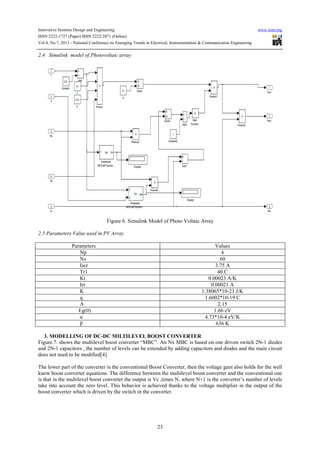 Innovative Systems Design and Engineering www.iiste.org
ISSN 2222-1727 (Paper) ISSN 2222-2871 (Online)
Vol.4, No.7, 2013 - National Conference on Emerging Trends in Electrical, Instrumentation & Communication Engineering
23
2.4 Simulink model of Photovoltaic array
Figure 6. Simulink Model of Photo Voltaic Array
2.5 Parameters Value used in PV Array
Parameters Values
Np 4
Ns 60
Iscr 3.75 A
Tr1 40 C
Ki 0.00023 A/K
Irr 0.00021 A
K 1.38065*10-23 J/K
q 1.6002*10-19 C
A 2.15
Eg(0) 1.66 eV
α 4.73*10-4 eV/K
β 636 K
3. MODELLING OF DC-DC MILTILEVEL BOOST CONVERTER
Figure.7. shows the multilevel boost converter “MBC”. An Nx MBC is based on one driven switch 2N-1 diodes
and 2N-1 capacitors , the number of levels can be extended by adding capacitors and diodes and the main circuit
does not need to be modified[4].
The lower part of the converter is the conventional Boost Converter, then the voltage gain also holds for the well
know boost converter equations. The difference between the multilevel boost converter and the conventional one
is that in the multilevel boost converter the output is Vc ,times N, where N+1 is the converter’s number of levels
take into account the zero level. This behavior is achieved thanks to the voltage multiplier in the output of the
boost converter which is driven by the switch in the converter.
 