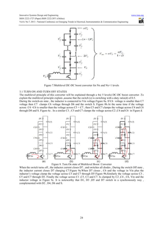 Innovative Systems Design and Engineering www.iiste.org
ISSN 2222-1727 (Paper) ISSN 2222-2871 (Online)
Vol.4, No.7, 2013 - National Conference on Emerging Trends in Electrical, Instrumentation & Communication Engineering
24
Figure 7.Multilevel DC-DC boost converter for Nx and Nx+1 levels
3.1 TURN ON AND TURN OFF STATES
The multilevel principle of this converter will be explained through a 4x( 5 levels) DC-DC boost converter .To
explain the multilevel principle explain ,assume that the switch (s) is switching with a duty ratio(d) of 0.5.
During the switch-on state , the inductor is connected to Vin voltage.Figure 8a. If C6 voltage is smaller than C7
voltage then C7 clamps C6 voltage through D6 and the switch S. Figure 8b.At the same time if the voltage
across C4 +C6 is smaller than the voltage across C5 + C7 , then C5 and C7 clamps the voltage across C4 and C6
through D4 and S. Figure 6c . In a similar C3 , C5 and C7 clamps the voltage across C2 ,C4 and C6 in Figure d.
Figure 8. Turn On state of Multilevel Boost Converter
When the switch turns off , the inductor current closes D7 , and switches all diodes , During the switch Off state ,
the inductor current closes D7 charging C7.Figure 9a.When D7 closes , C6 and the voltage in Vin plus the
inductor’s voltage clamp the voltage across C5 and C7 through D5 Figure 9b,Similarly the voltage across C3 ,
C5 and C7 through D3. Finally the voltage across C1 ,C5, C3 and C7. Is clamped by C2 ,C4 , C6, Vin and the
inductor voltage in Figure 9c. It is noteworthy that D1, D3 ,D5 and D7 switch in a synchronously way ,
complemented with D2 , D4, D6 and S.
 