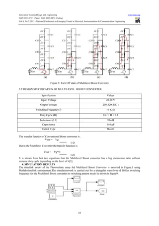 Innovative Systems Design and Engineering www.iiste.org
ISSN 2222-1727 (Paper) ISSN 2222-2871 (Online)
Vol.4, No.7, 2013 - National Conference on Emerging Trends in Electrical, Instrumentation & Communication Engineering
25
Figure 9. Turn Off state of Multilevel Boost Converter
3.2 DESIGN SPECIFICATION OF MULTILEVEL BOOST CONVERTER
Specification Values
Input Voltage 20-30 V
Output Voltage 250-320( DC )
Switching Frequency(f) 10 KHz
Duty Cycle (D) 0.4 < D < 0.8
Inductance (L1) 20mH
Capacitance 110 µF
Switch Type Mosfet
The transfer function of Conventional Boost converter is .
Vout = Vg
1-D
But in the Multilevel Converter the transfer function is
Vout = Vg*N
1-D
It is shown from last two equations that the Multilevel Boost converter has a big conversion ratio without
extreme duty cycle depending on the level of it[5].
4. SIMULATION RESULTS
The simulink model of the Photovoltaic array fed Multilevel Boost Converter is modeled in Figure.1 using
Matlab/simulink environment.The simulationwork is carried out for a triangular waveform of 10Khz switching
frequency for the Multilevel Boost converter its switching pattern model is shown in figure9.
 