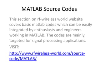 MATLAB Source Codes
This section on rf-wireless world website
covers basic matlab codes which can be easily
integrated by enthusiasts and engineers
working in MATLAB. The codes are mainly
targeted for signal processing applications.
VISIT:
http://www.rfwireless-world.com/source-
code/MATLAB/
 
