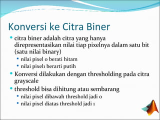 Konversi ke Citra Biner citra biner adalah citra yang hanya direpresentasikan nilai tiap pixelnya dalam satu bit (satu nilai binary) nilai pixel 0 berati hitam nilai pixel1 berarti putih  Konversi dilakukan dengan thresholding pada citra grayscale threshold bisa dihitung atau sembarang nilai pixel dibawah threshold jadi 0 nilai pixel diatas threshold jadi 1 