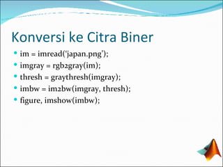 Konversi ke Citra Biner im = imread(‘japan.png’); imgray = rgb2gray(im); thresh = graythresh(imgray); imbw = im2bw(imgray, thresh); figure, imshow(imbw); 