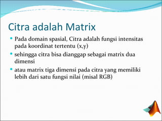 Citra adalah Matrix Pada domain spasial, Citra adalah fungsi intensitas pada koordinat tertentu (x,y) sehingga citra bisa dianggap sebagai matrix dua dimensi atau matrix tiga dimensi pada citra yang memiliki lebih dari satu fungsi nilai (misal RGB) 