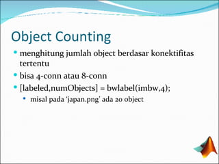 Object Counting menghitung jumlah object berdasar konektifitas tertentu bisa 4-conn atau 8-conn [labeled,numObjects] = bwlabel( im bw,4); misal pada ‘japan.png’ ada 20 object 