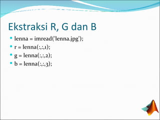 Ekstraksi R, G dan B lenna = imread('lenna.jpg'); r = lenna(:,:,1); g  = lenna(:,:, 2 ); b =  lenna(:,:, 3 ); 