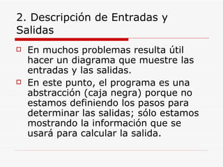 2. Descripción de Entradas y Salidas En muchos problemas resulta útil hacer un diagrama que muestre las entradas y las salidas. En este punto, el programa es una abstracción (caja negra) porque no estamos definiendo los pasos para determinar las salidas; sólo estamos mostrando la información que se usará para calcular la salida. 