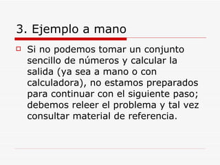 3. Ejemplo a mano Si no podemos tomar un conjunto sencillo de números y calcular la salida (ya sea a mano o con calculadora), no estamos preparados para continuar con el siguiente paso; debemos releer el problema y tal vez consultar material de referencia. 