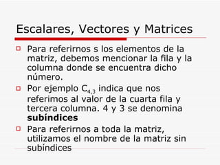 Escalares, Vectores y Matrices Para referirnos s los elementos de la matriz, debemos mencionar la fila y la columna donde se encuentra dicho número. Por ejemplo C 4,3  indica que nos referimos al valor de la cuarta fila y tercera columna. 4 y 3 se denomina  subíndices Para referirnos a toda la matriz, utilizamos el nombre de la matriz sin subíndices 
