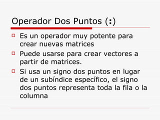 Operador Dos Puntos ( : ) Es un operador muy potente para crear nuevas matrices Puede usarse para crear vectores a partir de matrices. Si usa un signo dos puntos en lugar de un subíndice específico, el signo dos puntos representa toda la fila o la columna 