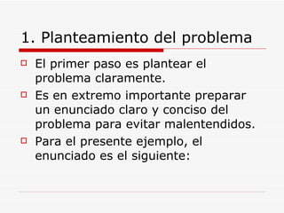1. Planteamiento del problema El primer paso es plantear el problema claramente. Es en extremo importante preparar un enunciado claro y conciso del problema para evitar malentendidos. Para el presente ejemplo, el enunciado es el siguiente: 