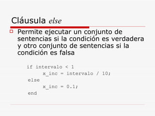 Cláusula  else Permite ejecutar un conjunto de sentencias si la condición es verdadera y otro conjunto de sentencias si la condición es falsa if intervalo < 1 x_inc = intervalo / 10; else x_inc = 0.1; end 