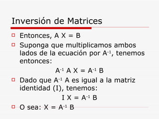 Inversión de Matrices Entonces, A X = B Suponga que multiplicamos ambos lados de la ecuación por A -1 , tenemos entonces: A -1  A X = A -1  B Dado que A -1  A es igual a la matriz identidad (I), tenemos: I X = A -1  B O sea: X = A -1  B 