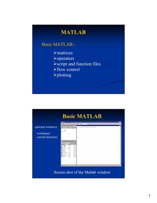 MATLAB

    Basic MATLAB -
                   matrices
                   operators
                   script and function files
                   flow control
                   plotting




                      Basic MATLAB
optional windows

 workspace
 current directory
                                    s here




                                         command window




              Screen shot of the Matlab window




                                                          1
 