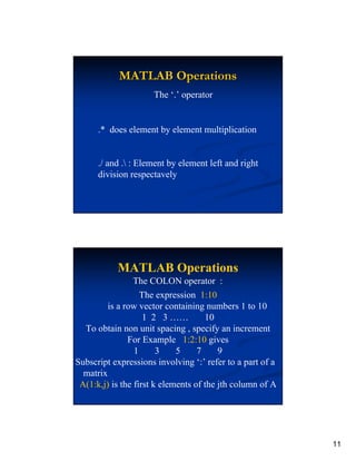 MATLAB Operations
                     The ‘.’ operator


      .* does element by element multiplication


      ./ and . : Element by element left and right
      division respectavely




           MATLAB Operations
                 The COLON operator :
                   The expression 1:10
         is a row vector containing numbers 1 to 10
                    1 2 3 ……         10
  To obtain non unit spacing , specify an increment
               For Example 1:2:10 gives
                 1      3    5     7     9
Subscript expressions involving ‘:’ refer to a part of a
  matrix
 A(1:k,j) is the first k elements of the jth column of A




                                                           11
 