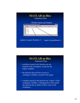 MATLAB m-files
                    Function Files

                Multiple Inputs and Outputs




outputs in square brackets, [ ]   inputs in parentheses ( )




             MATLAB m-files
                     Function Files
   variables created in the function are not
   retained in the workspace, except for the
   output variables

   the function does not have access to
   workspace variables, except for the inputs


   variables passed to the function are “copies” of the
   workspace variables. Changing their value inside
   the function has no effect on their value in the
   workspace.




                                                              17
 