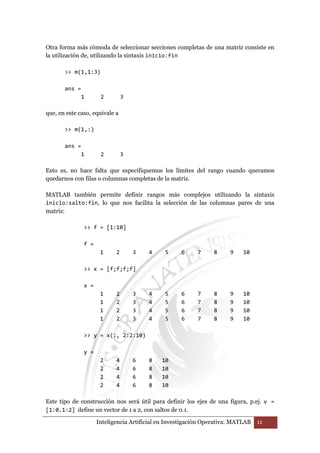 Otra forma más cómoda de seleccionar secciones completas de una matriz consiste en 
la utilización de, utilizando la sintaxis inicio:fin 
 m(1,1:3) 
Inteligencia Artificial en Investigación Operativa: MATLAB 11 
ans = 
1 2 3 
que, en este caso, equivale a 
 m(1,:) 
ans = 
1 2 3 
Esto es, no hace falta que especifiquemos los límites del rango cuando queramos 
quedarnos con filas o columnas completas de la matriz. 
MATLAB también permite definir rangos más complejos utilizando la sintaxis 
inicio:salto:fin, lo que nos facilita la selección de las columnas pares de una 
matriz: 
 f = [1:10] 
f = 
1 2 3 4 5 6 7 8 9 10 
 x = [f;f;f;f] 
x = 
1 2 3 4 5 6 7 8 9 10 
1 2 3 4 5 6 7 8 9 10 
1 2 3 4 5 6 7 8 9 10 
1 2 3 4 5 6 7 8 9 10 
 y = x(:, 2:2:10) 
y = 
2 4 6 8 10 
2 4 6 8 10 
2 4 6 8 10 
2 4 6 8 10 
Este tipo de construcción nos será útil para definir los ejes de una figura, p.ej. v = 
[1:0.1:2] define un vector de 1 a 2, con saltos de 0.1. 
 