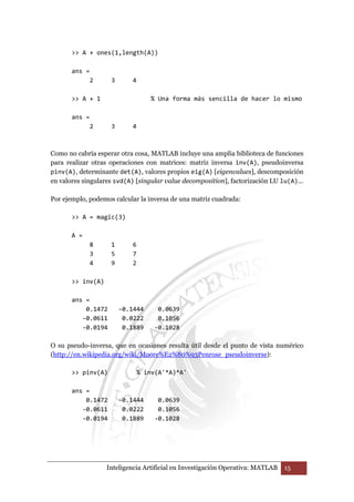 A + ones(1,length(A)) 
Inteligencia Artificial en Investigación Operativa: MATLAB 15 
ans = 
2 3 4 
 A + 1 % Una forma más sencilla de hacer lo mismo 
ans = 
2 3 4 
Como no cabría esperar otra cosa, MATLAB incluye una amplia biblioteca de funciones 
para realizar otras operaciones con matrices: matriz inversa inv(A), pseudoinversa 
pinv(A), determinante det(A), valores propios eig(A) [eigenvalues], descomposición 
en valores singulares svd(A) [singular value decomposition], factorización LU lu(A)... 
Por ejemplo, podemos calcular la inversa de una matriz cuadrada: 
 A = magic(3) 
A = 
8 1 6 
3 5 7 
4 9 2 
 inv(A) 
ans = 
0.1472 -0.1444 0.0639 
-0.0611 0.0222 0.1056 
-0.0194 0.1889 -0.1028 
O su pseudo-inversa, que en ocasiones resulta útil desde el punto de vista numérico 
(http://en.wikipedia.org/wiki/Moore%E2%80%93Penrose_pseudoinverse): 
 pinv(A) % inv(A'*A)*A' 
ans = 
0.1472 -0.1444 0.0639 
-0.0611 0.0222 0.1056 
-0.0194 0.1889 -0.1028 
 