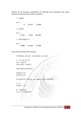 Muchas de las funciones predefinidas de MATLAB están diseñadas para operar 
elemento a elemento sobre vectores y matrices: 
Inteligencia Artificial en Investigación Operativa: MATLAB 16 
 log(A) 
ans = 
0 0.6931 1.0986 
 exp(A) 
ans = 
2.7183 7.3891 20.0855 
 abs(log(A)-1) 
ans = 
1.0000 0.3069 0.0986 
Otras funciones útiles sobre matrices: 
% Máximos con max (o mínimos con min) 
v = [1 15 2 0.5] 
val = max(v) 
[val,ind] = max(v) 
max(rand(3),rand(3)) 
max(A,[],1) 
min(A,[],2) 
% Encontrar valores que cumplan una condición 
v  3 
find(v  3) 
A = magic(3) 
[r,c] = find(A=7) 
 