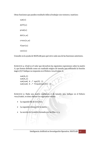 Otras funciones que pueden resultarle útiles al trabajar con vectores y matrices: 
Inteligencia Artificial en Investigación Operativa: MATLAB 17 
sum(v) 
diff(v) 
prod(v) 
dot(v,w) 
cross(v,w) 
floor(v) 
ceil(v) 
Consulte en la ayuda de MATLAB para qué sirve cada una de las funciones anteriores. 
EJERCICIO 4: ¿Cuál es el valor que devuelven las siguientes expresiones sobre la matriz 
A, que hemos definido como un cuadrado mágico de tamaño 9x9 utilizando la función 
magic(9)? Indique su respuesta en el fichero resultados.m. 
sum(A,1) 
sum(A,2) 
sum(sum( A .* eye(9) )) 
sum(sum( A .* flipud(eye(9)) )) 
EJERCICIO 5: Dada una matriz cualquiera A de tamaño 3x3, indique en el fichero 
resultados.m cómo obtener los siguientes valores: 
• La segunda fila de la matriz. 
• La segunda columna de la matriz. 
• La sección de la matriz formada por las filas 1 y 3. 
 