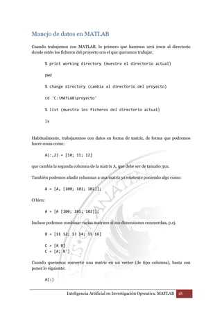 Manejo de datos en MATLAB 
Cuando trabajemos con MATLAB, lo primero que haremos será irnos al directorio 
donde estén los ficheros del proyecto con el que queramos trabajar. 
% print working directory (muestra el directorio actual) 
Inteligencia Artificial en Investigación Operativa: MATLAB 18 
pwd 
% change directory (cambia al directorio del proyecto) 
cd 'C:MATLABproyecto' 
% list (muestra los ficheros del directorio actual) 
ls 
Habitualmente, trabajaremos con datos en forma de matriz, de forma que podremos 
hacer cosas como: 
A(:,2) = [10; 11; 12] 
que cambia la segunda columna de la matrix A, que debe ser de tamaño 3xn. 
También podemos añadir columnas a una matriz ya existente poniendo algo como: 
A = [A, [100; 101; 102]]; 
O bien: 
A = [A [100; 101; 102]]; 
Incluso podemos combinar varias matrices si sus dimensiones concuerdan, p.ej. 
B = [11 12; 13 14; 15 16] 
C = [A B] 
C = [A; B'] 
Cuando queramos convertir una matriz en un vector (de tipo columna), basta con 
poner lo siguiente: 
A(:) 
 