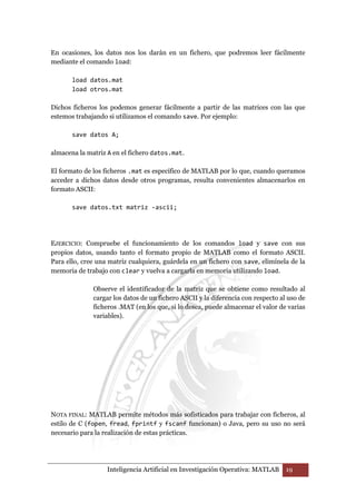 En ocasiones, los datos nos los darán en un fichero, que podremos leer fácilmente 
mediante el comando load: 
load datos.mat 
load otros.mat 
Dichos ficheros los podemos generar fácilmente a partir de las matrices con las que 
estemos trabajando si utilizamos el comando save. Por ejemplo: 
save datos A; 
almacena la matriz A en el fichero datos.mat. 
El formato de los ficheros .mat es específico de MATLAB por lo que, cuando queramos 
acceder a dichos datos desde otros programas, resulta convenientes almacenarlos en 
formato ASCII: 
save datos.txt matriz -ascii; 
EJERCICIO: Compruebe el funcionamiento de los comandos load y save con sus 
propios datos, usando tanto el formato propio de MATLAB como el formato ASCII. 
Para ello, cree una matriz cualquiera, guárdela en un fichero con save, elimínela de la 
memoria de trabajo con clear y vuelva a cargarla en memoria utilizando load. 
Observe el identificador de la matriz que se obtiene como resultado al 
cargar los datos de un fichero ASCII y la diferencia con respecto al uso de 
ficheros .MAT (en los que, si lo desea, puede almacenar el valor de varias 
variables). 
NOTA FINAL: MATLAB permite métodos más sofisticados para trabajar con ficheros, al 
estilo de C (fopen, fread, fprintf y fscanf funcionan) o Java, pero su uso no será 
necesario para la realización de estas prácticas. 
Inteligencia Artificial en Investigación Operativa: MATLAB 19 
 