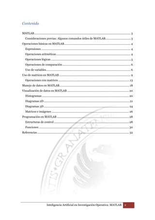 Inteligencia Artificial en Investigación Operativa: MATLAB 2 
Contenido 
MATLAB ........................................................................................................................... 3 
Consideraciones previas: Algunos comandos útiles de MATLAB ................................ 3 
Operaciones básicas en MATLAB..................................................................................... 4 
Expresiones .................................................................................................................. 4 
Operaciones aritméticas ............................................................................................... 4 
Operaciones lógicas .......................................................................................................5 
Operaciones de comparación ....................................................................................... 6 
Uso de variables ............................................................................................................ 6 
Uso de matrices en MATLAB ........................................................................................... 9 
Operaciones con matrices ........................................................................................... 13 
Manejo de datos en MATLAB .......................................................................................... 18 
Visualización de datos en MATLAB ............................................................................... 20 
Histogramas ............................................................................................................... 20 
Diagramas 2D .............................................................................................................. 21 
Diagramas 3D ............................................................................................................. 24 
Matrices e imágenes ................................................................................................... 26 
Programación en MATLAB ............................................................................................ 28 
Estructuras de control ................................................................................................ 28 
Funciones ................................................................................................................... 30 
Referencias ..................................................................................................................... 32 
 