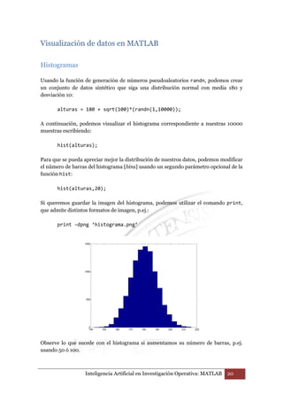 Visualización de datos en MATLAB 
Inteligencia Artificial en Investigación Operativa: MATLAB 20 
Histogramas 
Usando la función de generación de números pseudoaleatorios randn, podemos crear 
un conjunto de datos sintético que siga una distribución normal con media 180 y 
desviación 10: 
alturas = 180 + sqrt(100)*(randn(1,10000)); 
A continuación, podemos visualizar el histograma correspondiente a nuestras 10000 
muestras escribiendo: 
hist(alturas); 
Para que se pueda apreciar mejor la distribución de nuestros datos, podemos modificar 
el número de barras del histograma [bins] usando un segundo parámetro opcional de la 
función hist: 
hist(alturas,20); 
Si queremos guardar la imagen del histograma, podemos utilizar el comando print, 
que admite distintos formatos de imagen, p.ej.: 
print –dpng ‘histograma.png’ 
Observe lo que sucede con el histograma si aumentamos su número de barras, p.ej. 
usando 50 ó 100. 
 
